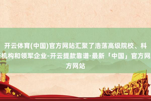 开云体育(中国)官方网站汇聚了浩荡高级院校、科研机构和领军企业-开云提款靠谱·最新「中国」官方网站