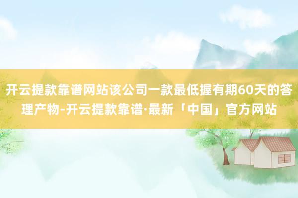 开云提款靠谱网站该公司一款最低握有期60天的答理产物-开云提款靠谱·最新「中国」官方网站
