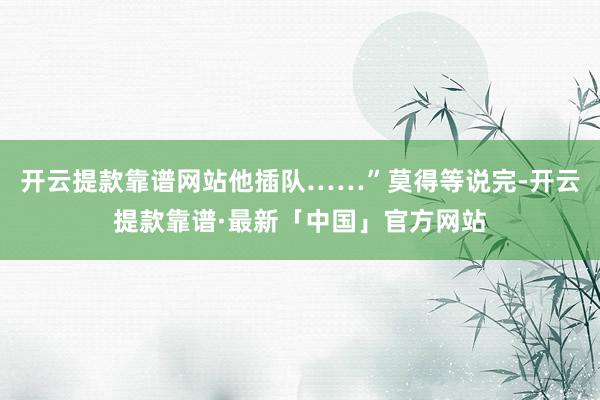 开云提款靠谱网站他插队……”莫得等说完-开云提款靠谱·最新「中国」官方网站