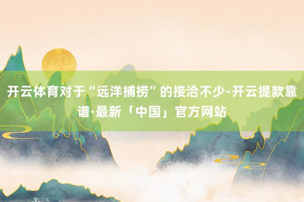 开云体育对于“远洋捕捞”的接洽不少-开云提款靠谱·最新「中国」官方网站