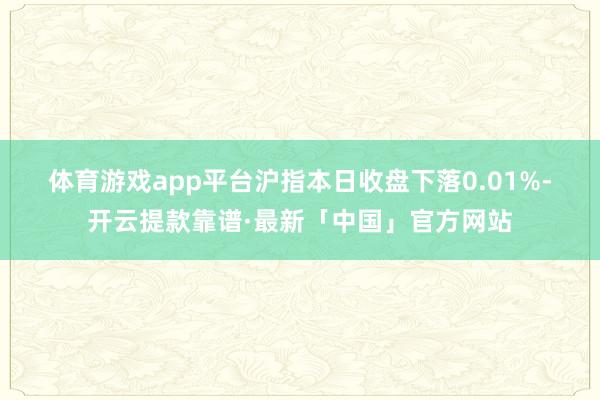 体育游戏app平台　　沪指本日收盘下落0.01%-开云提款靠谱·最新「中国」官方网站