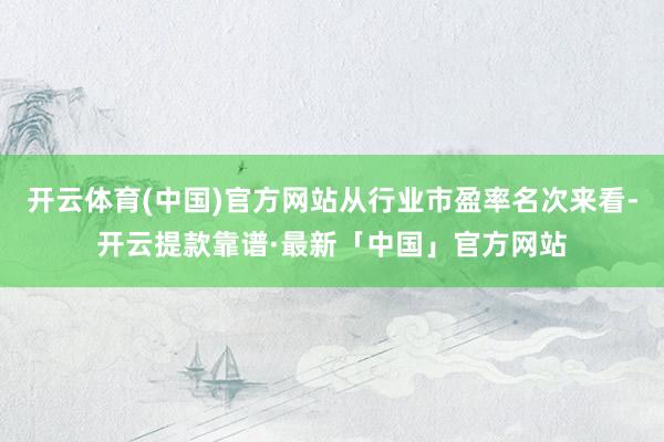 开云体育(中国)官方网站从行业市盈率名次来看-开云提款靠谱·最新「中国」官方网站