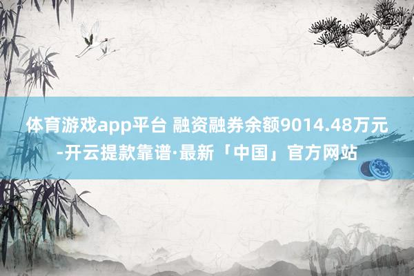 体育游戏app平台 融资融券余额9014.48万元-开云提款靠谱·最新「中国」官方网站