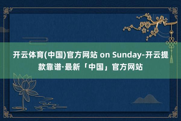 开云体育(中国)官方网站 on Sunday-开云提款靠谱·最新「中国」官方网站