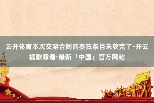云开体育本次交游合同的奏效条目未获完了-开云提款靠谱·最新「中国」官方网站