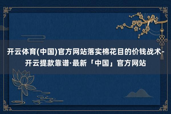 开云体育(中国)官方网站落实棉花目的价钱战术-开云提款靠谱·最新「中国」官方网站