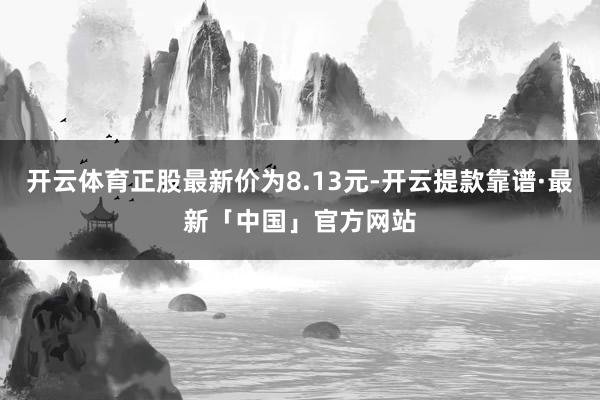 开云体育正股最新价为8.13元-开云提款靠谱·最新「中国」官方网站