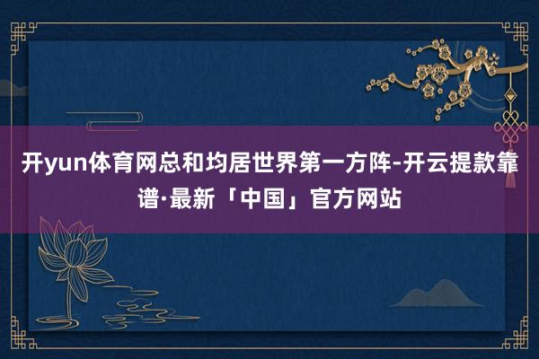 开yun体育网总和均居世界第一方阵-开云提款靠谱·最新「中国」官方网站
