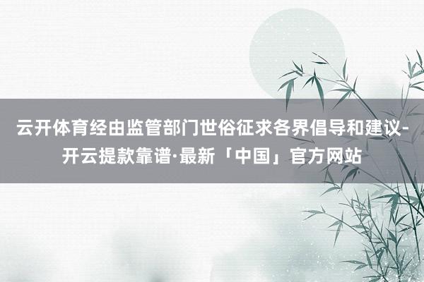 云开体育经由监管部门世俗征求各界倡导和建议-开云提款靠谱·最新「中国」官方网站