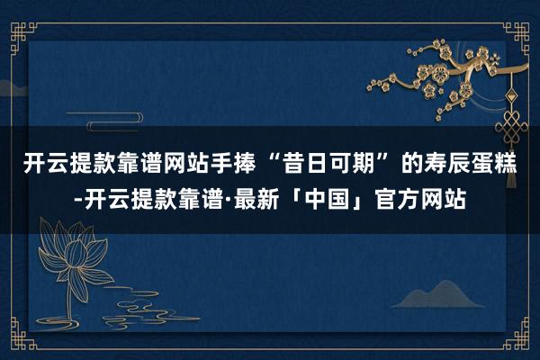 开云提款靠谱网站手捧 “昔日可期” 的寿辰蛋糕-开云提款靠谱·最新「中国」官方网站