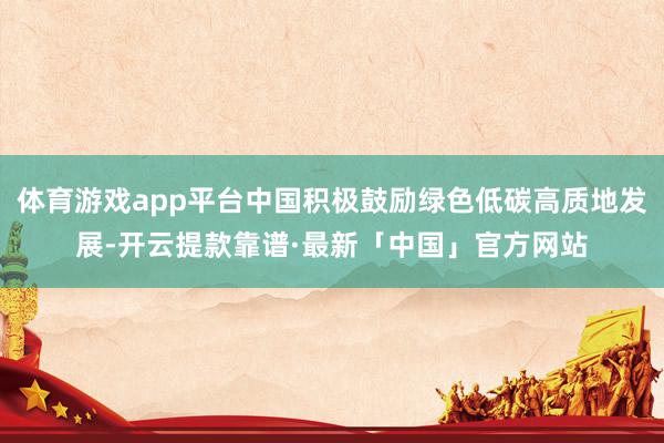体育游戏app平台中国积极鼓励绿色低碳高质地发展-开云提款靠谱·最新「中国」官方网站