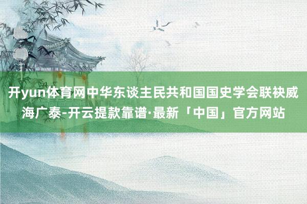 开yun体育网中华东谈主民共和国国史学会联袂威海广泰-开云提款靠谱·最新「中国」官方网站