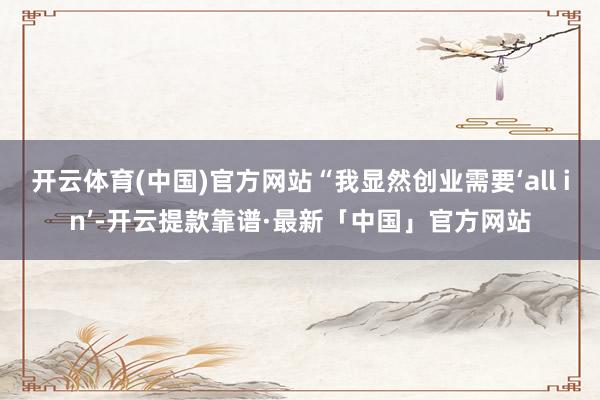开云体育(中国)官方网站“我显然创业需要‘all in’-开云提款靠谱·最新「中国」官方网站