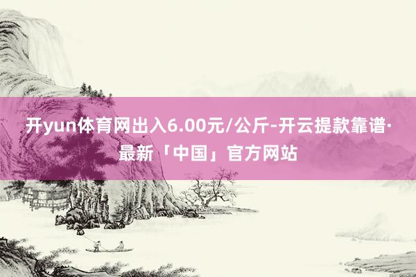 开yun体育网出入6.00元/公斤-开云提款靠谱·最新「中国」官方网站