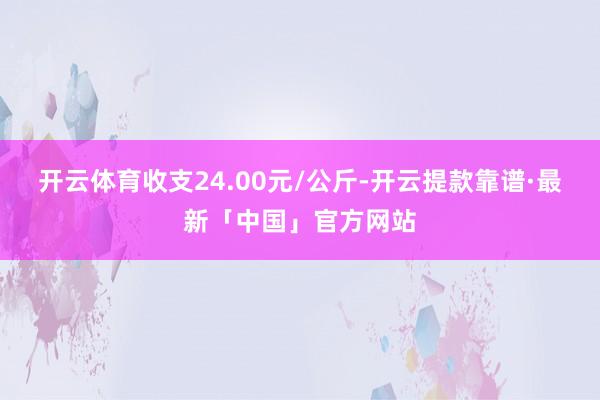 开云体育收支24.00元/公斤-开云提款靠谱·最新「中国」官方网站