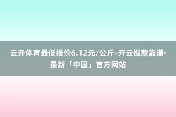 云开体育最低报价6.12元/公斤-开云提款靠谱·最新「中国」官方网站