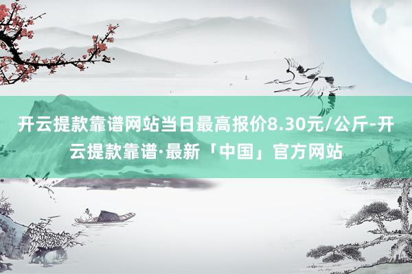 开云提款靠谱网站当日最高报价8.30元/公斤-开云提款靠谱·最新「中国」官方网站