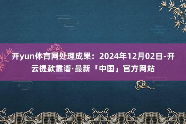 开yun体育网处理成果：2024年12月02日-开云提款靠谱·最新「中国」官方网站