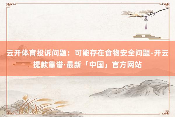 云开体育投诉问题：可能存在食物安全问题-开云提款靠谱·最新「中国」官方网站
