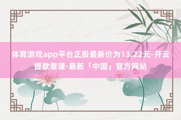 体育游戏app平台正股最新价为13.22元-开云提款靠谱·最新「中国」官方网站