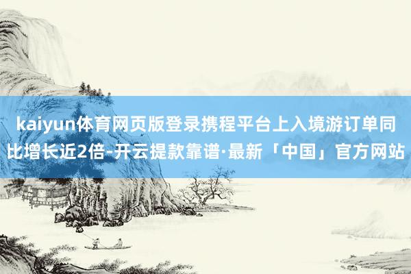kaiyun体育网页版登录携程平台上入境游订单同比增长近2倍-开云提款靠谱·最新「中国」官方网站