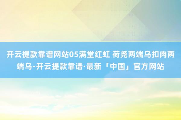 开云提款靠谱网站05满堂红虹 荷尧两端乌扣肉两端乌-开云提款靠谱·最新「中国」官方网站