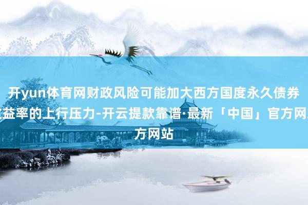 开yun体育网财政风险可能加大西方国度永久债券收益率的上行压力-开云提款靠谱·最新「中国」官方网站