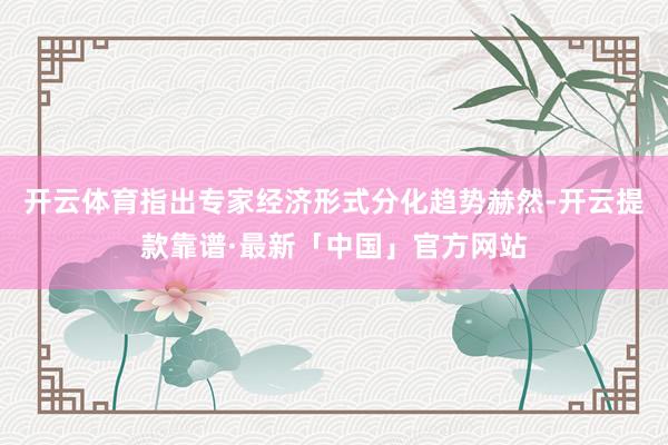 开云体育指出专家经济形式分化趋势赫然-开云提款靠谱·最新「中国」官方网站