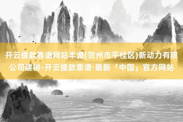 开云提款靠谱网站丰源(贺州市平桂区)新动力有限公司建树-开云提款靠谱·最新「中国」官方网站