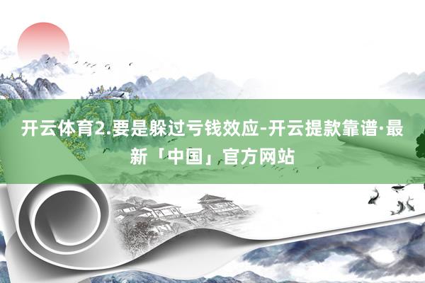 开云体育2.要是躲过亏钱效应-开云提款靠谱·最新「中国」官方网站