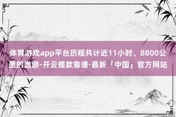 体育游戏app平台历程共计近11小时、8800公里的遨游-开云提款靠谱·最新「中国」官方网站