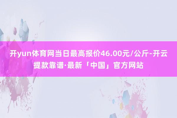 开yun体育网当日最高报价46.00元/公斤-开云提款靠谱·最新「中国」官方网站