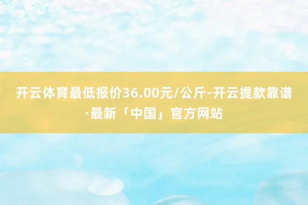 开云体育最低报价36.00元/公斤-开云提款靠谱·最新「中国」官方网站