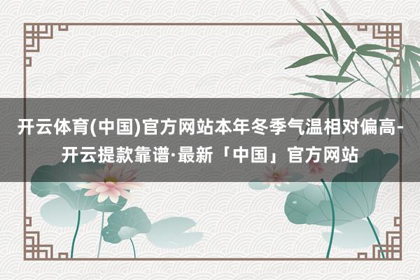 开云体育(中国)官方网站本年冬季气温相对偏高-开云提款靠谱·最新「中国」官方网站