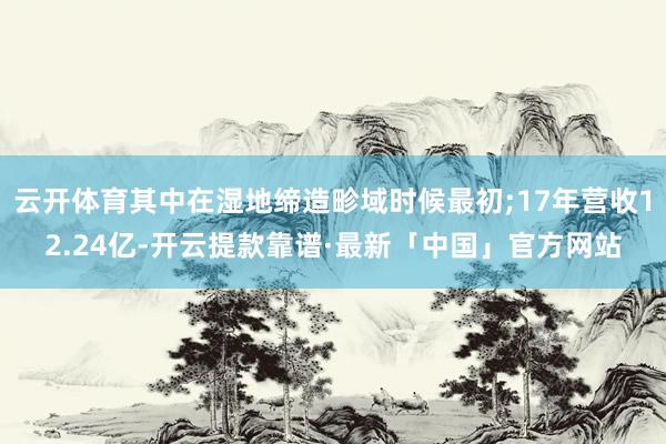 云开体育其中在湿地缔造畛域时候最初;17年营收12.24亿-开云提款靠谱·最新「中国」官方网站