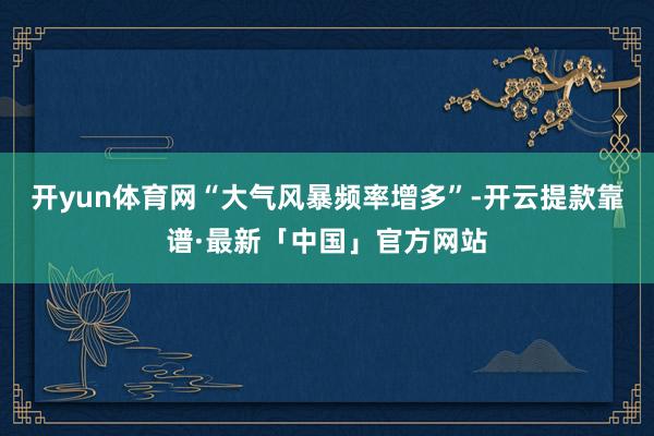 开yun体育网“大气风暴频率增多”-开云提款靠谱·最新「中国」官方网站