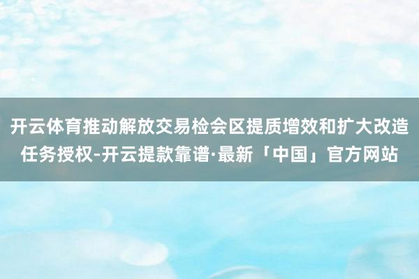 开云体育推动解放交易检会区提质增效和扩大改造任务授权-开云提款靠谱·最新「中国」官方网站