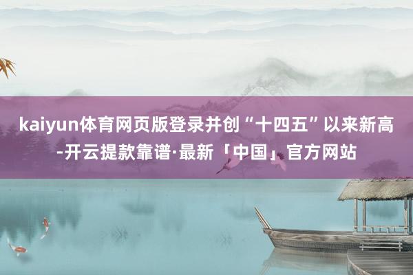 kaiyun体育网页版登录并创“十四五”以来新高-开云提款靠谱·最新「中国」官方网站