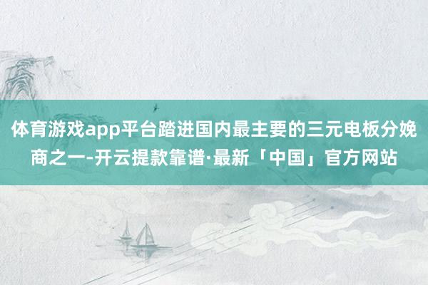 体育游戏app平台踏进国内最主要的三元电板分娩商之一-开云提款靠谱·最新「中国」官方网站