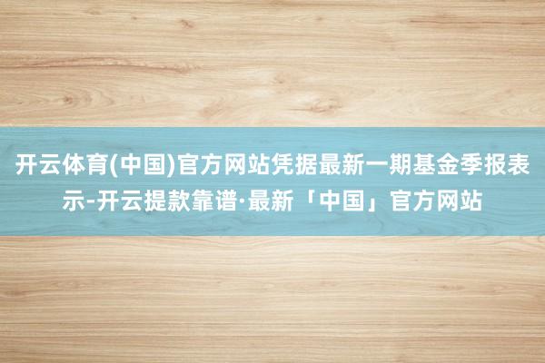 开云体育(中国)官方网站凭据最新一期基金季报表示-开云提款靠谱·最新「中国」官方网站
