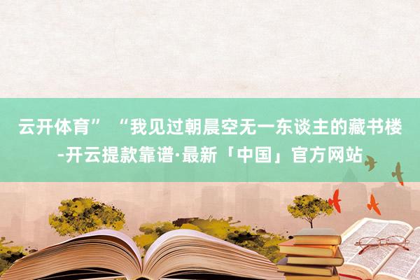 云开体育”  “我见过朝晨空无一东谈主的藏书楼-开云提款靠谱·最新「中国」官方网站