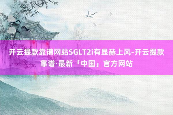 开云提款靠谱网站SGLT2i有显赫上风-开云提款靠谱·最新「中国」官方网站