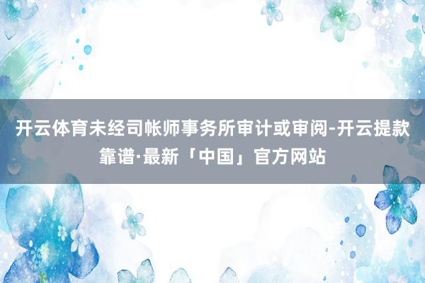 开云体育未经司帐师事务所审计或审阅-开云提款靠谱·最新「中国」官方网站