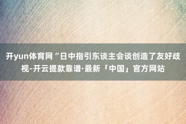 开yun体育网“日中指引东谈主会谈创造了友好歧视-开云提款靠谱·最新「中国」官方网站
