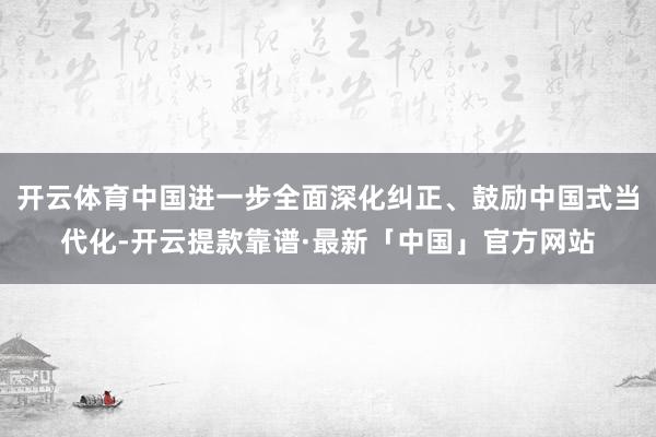 开云体育中国进一步全面深化纠正、鼓励中国式当代化-开云提款靠谱·最新「中国」官方网站