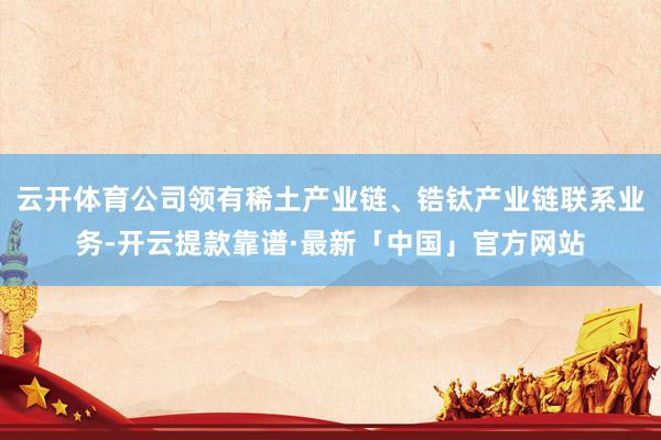 云开体育公司领有稀土产业链、锆钛产业链联系业务-开云提款靠谱·最新「中国」官方网站