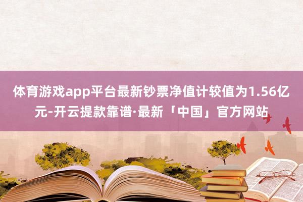 体育游戏app平台最新钞票净值计较值为1.56亿元-开云提款靠谱·最新「中国」官方网站