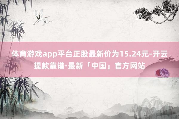 体育游戏app平台正股最新价为15.24元-开云提款靠谱·最新「中国」官方网站
