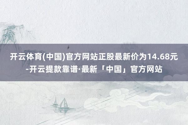 开云体育(中国)官方网站正股最新价为14.68元-开云提款靠谱·最新「中国」官方网站