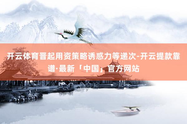 开云体育晋起用资策略诱惑力等递次-开云提款靠谱·最新「中国」官方网站